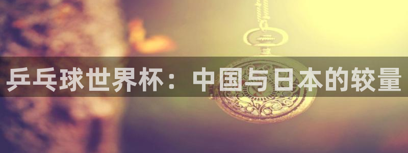 2026世预赛赛程表:乒乓球世界杯:中国与日本的较量